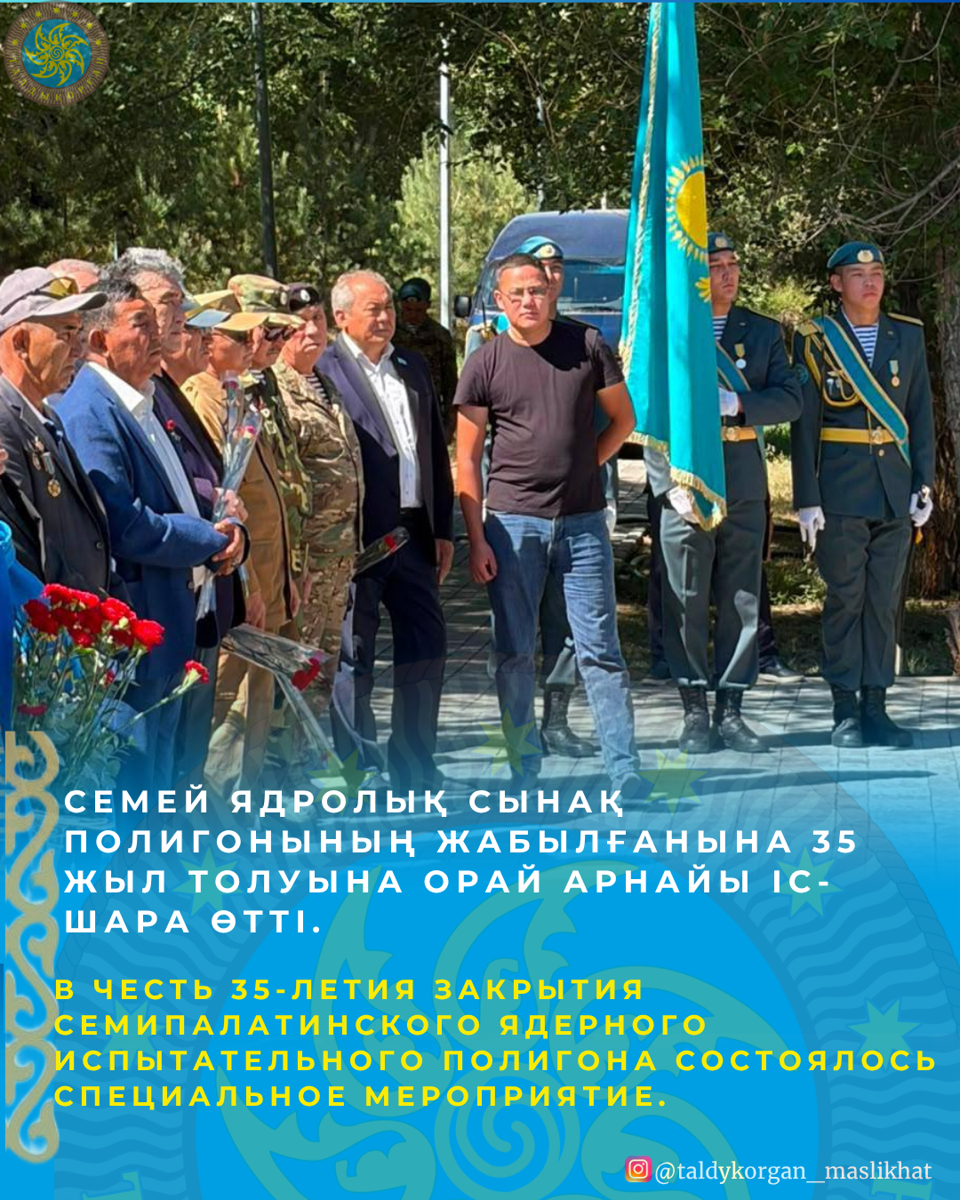 Талдықорған қаласында Семей ядролық сынақ полигонының жабылғанына 35 жыл толуына орай Семей полигоны мен Чернобыль апатының құрбандарына арналған мемориалға гүл қою рәсімі өтті